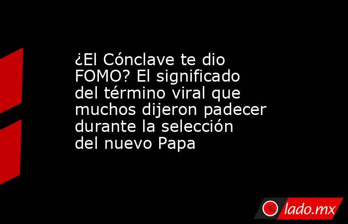 ¿El Cónclave te dio FOMO? El significado del término viral que muchos dijeron padecer durante la selección del nuevo Papa. Noticias en tiempo real