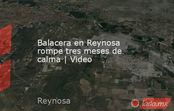 Balacera en Reynosa rompe tres meses de calma | Video. Noticias en tiempo real