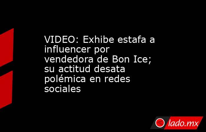 VIDEO: Exhibe estafa a influencer por vendedora de Bon Ice; su actitud desata polémica en redes sociales. Noticias en tiempo real