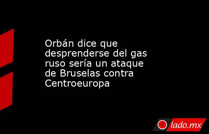 Orbán dice que desprenderse del gas ruso sería un ataque de Bruselas contra Centroeuropa. Noticias en tiempo real
