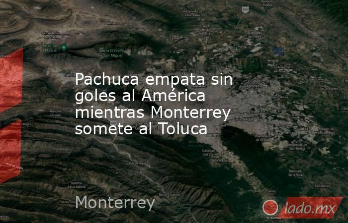 Pachuca empata sin goles al América mientras Monterrey somete al Toluca. Noticias en tiempo real