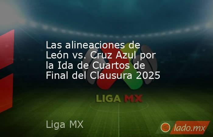 Las alineaciones de León vs. Cruz Azul por la Ida de Cuartos de Final del Clausura 2025. Noticias en tiempo real