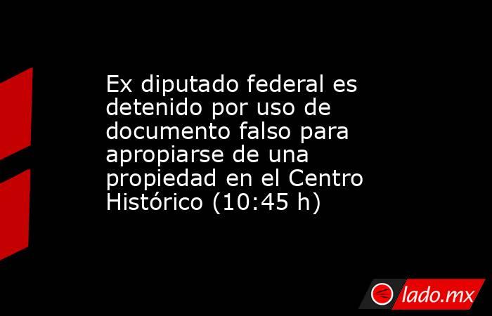 Ex diputado federal es detenido por uso de documento falso para apropiarse de una propiedad en el Centro Histórico (10:45 h). Noticias en tiempo real
