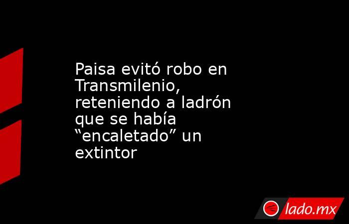 Paisa evitó robo en Transmilenio, reteniendo a ladrón que se había “encaletado” un extintor  . Noticias en tiempo real
