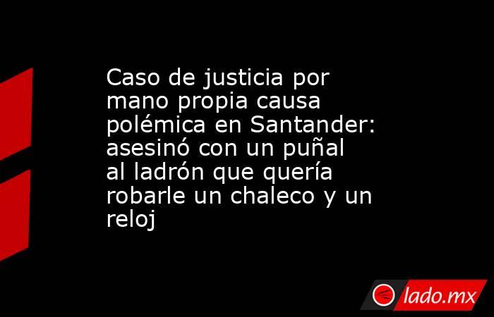 Caso de justicia por mano propia causa polémica en Santander: asesinó con un puñal al ladrón que quería robarle un chaleco y un reloj. Noticias en tiempo real