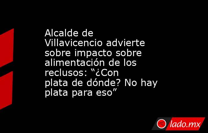 Alcalde de Villavicencio advierte sobre impacto sobre alimentación de los reclusos: “¿Con plata de dónde? No hay plata para eso”. Noticias en tiempo real
