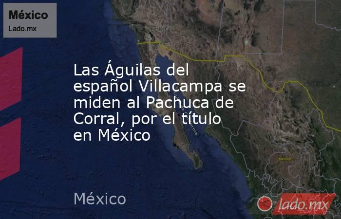 Las Águilas del español Villacampa se miden al Pachuca de Corral, por el título en México. Noticias en tiempo real