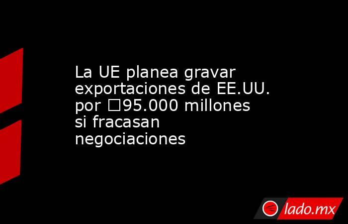 La UE planea gravar exportaciones de EE.UU. por €95.000 millones si fracasan negociaciones. Noticias en tiempo real