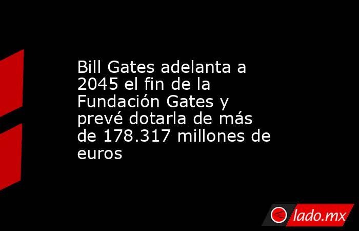 Bill Gates adelanta a 2045 el fin de la Fundación Gates y prevé dotarla de más de 178.317 millones de euros. Noticias en tiempo real