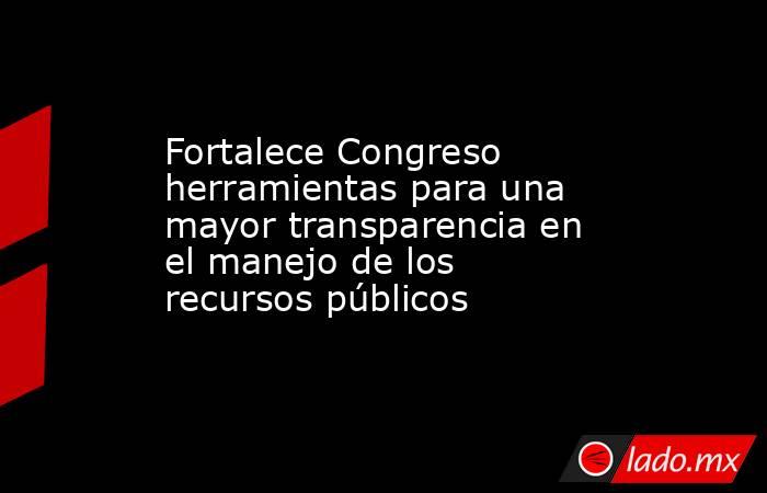 Fortalece Congreso herramientas para una mayor transparencia en el manejo de los recursos públicos. Noticias en tiempo real
