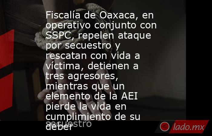 Fiscalía de Oaxaca, en operativo conjunto con SSPC, repelen ataque por secuestro y rescatan con vida a víctima, detienen a tres agresores, mientras que un elemento de la AEI pierde la vida en cumplimiento de su deber. Noticias en tiempo real