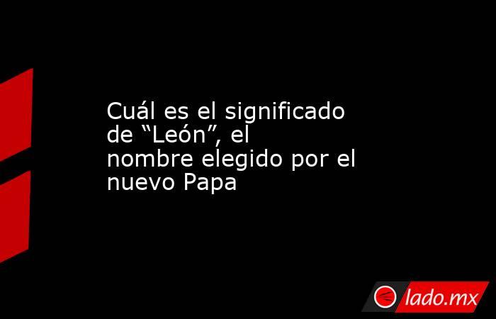 Cuál es el significado de “León”, el nombre elegido por el nuevo Papa. Noticias en tiempo real