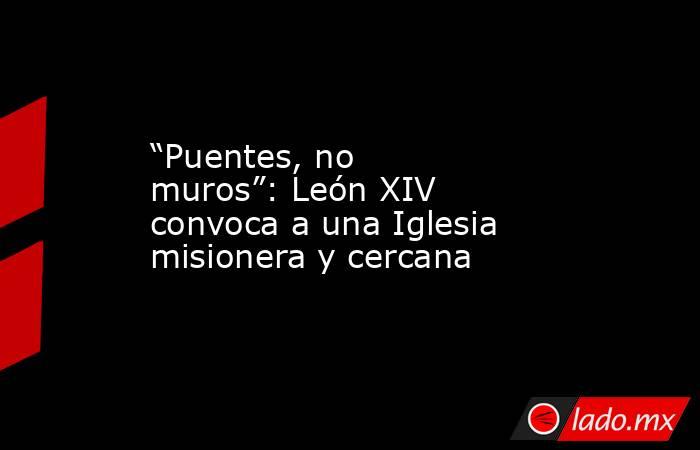 “Puentes, no muros”: León XIV convoca a una Iglesia misionera y cercana. Noticias en tiempo real