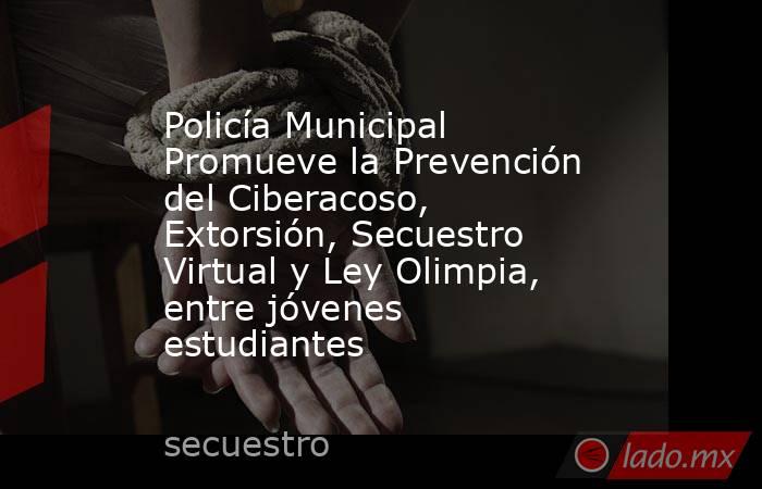 Policía Municipal Promueve la Prevención del Ciberacoso, Extorsión, Secuestro Virtual y Ley Olimpia, entre jóvenes estudiantes. Noticias en tiempo real