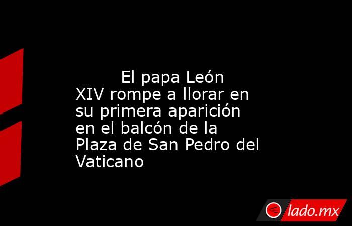                                                                                                         El papa León XIV rompe a llorar en su primera aparición en el balcón de la Plaza de San Pedro del Vaticano                                             . Noticias en tiempo real