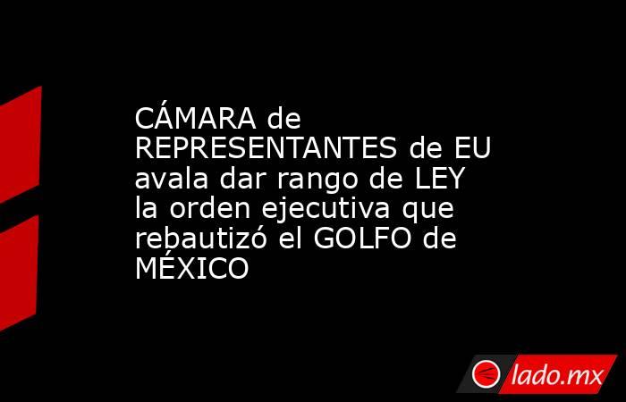 CÁMARA de REPRESENTANTES de EU avala dar rango de LEY la orden ejecutiva que rebautizó el GOLFO de MÉXICO. Noticias en tiempo real
