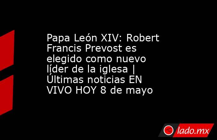 Papa León XIV: Robert Francis Prevost es elegido como nuevo líder de la iglesa | Últimas noticias EN VIVO HOY 8 de mayo. Noticias en tiempo real