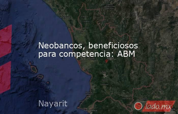 Neobancos, beneficiosos para competencia: ABM. Noticias en tiempo real