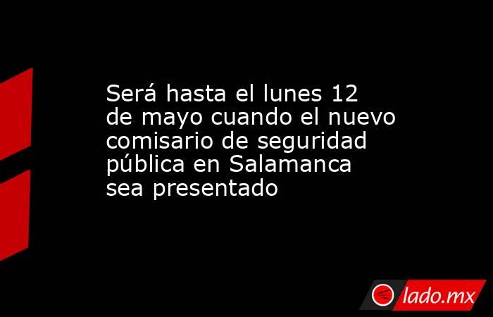 Será hasta el lunes 12 de mayo cuando el nuevo comisario de seguridad pública en Salamanca sea presentado. Noticias en tiempo real
