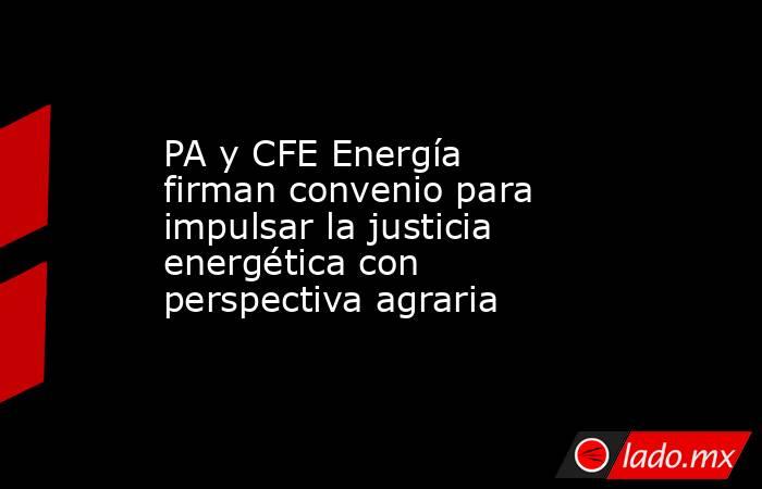 PA y CFE Energía firman convenio para impulsar la justicia energética con perspectiva agraria. Noticias en tiempo real