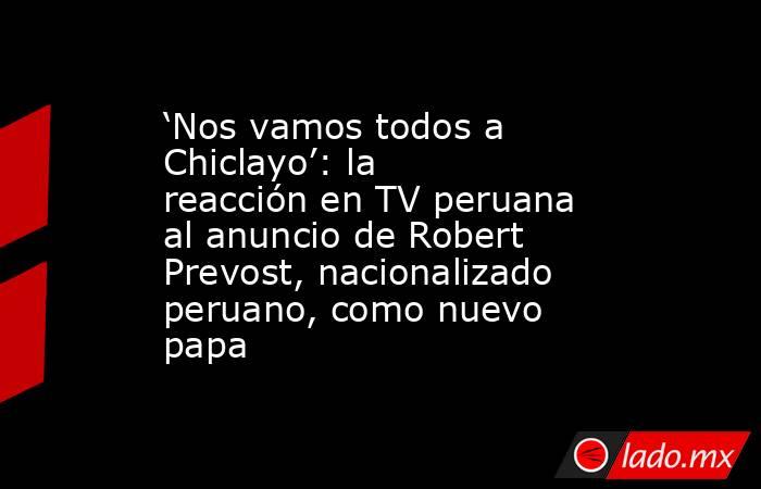 ‘Nos vamos todos a Chiclayo’: la reacción en TV peruana al anuncio de Robert Prevost, nacionalizado peruano, como nuevo papa. Noticias en tiempo real