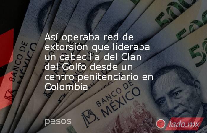 Así operaba red de extorsión que lideraba un cabecilla del Clan del Golfo desde un centro penitenciario en Colombia. Noticias en tiempo real