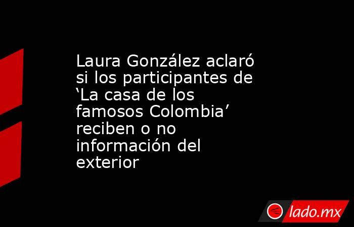 Laura González aclaró si los participantes de ‘La casa de los famosos Colombia’ reciben o no información del exterior. Noticias en tiempo real