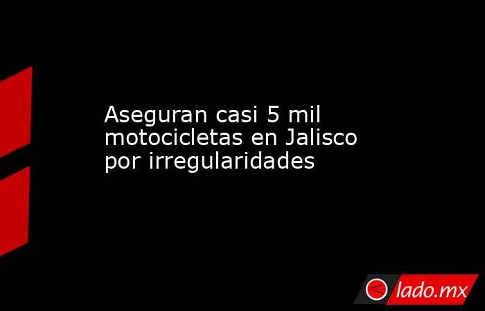 Aseguran casi 5 mil motocicletas en Jalisco por irregularidades. Noticias en tiempo real