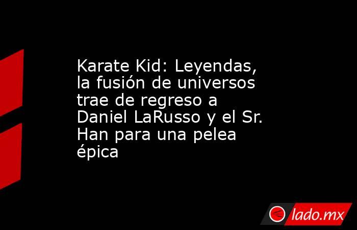 Karate Kid: Leyendas, la fusión de universos trae de regreso a Daniel LaRusso y el Sr. Han para una pelea épica. Noticias en tiempo real
