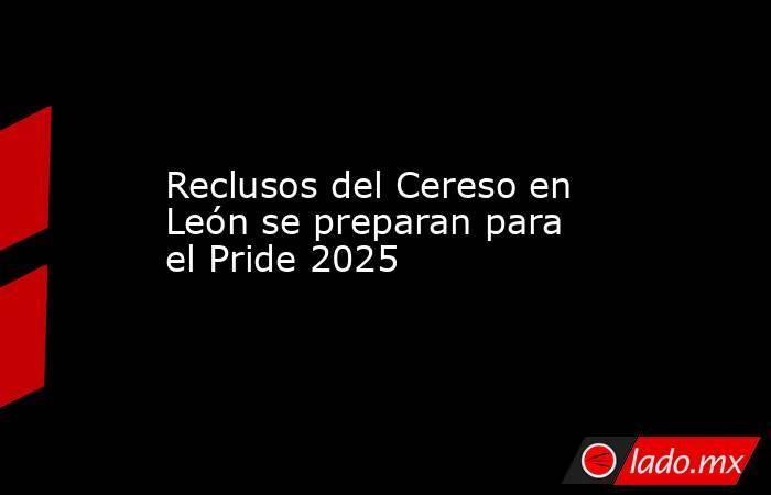 Reclusos del Cereso en León se preparan para el Pride 2025. Noticias en tiempo real