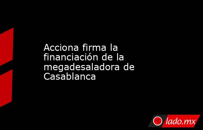 Acciona firma la financiación de la megadesaladora de Casablanca. Noticias en tiempo real
