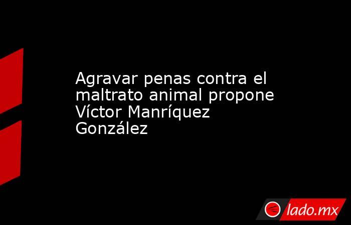 Agravar penas contra el maltrato animal propone Víctor Manríquez González. Noticias en tiempo real