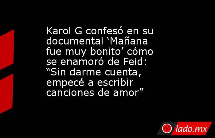 Karol G confesó en su documental ‘Mañana fue muy bonito’ cómo se enamoró de Feid: “Sin darme cuenta, empecé a escribir canciones de amor”. Noticias en tiempo real