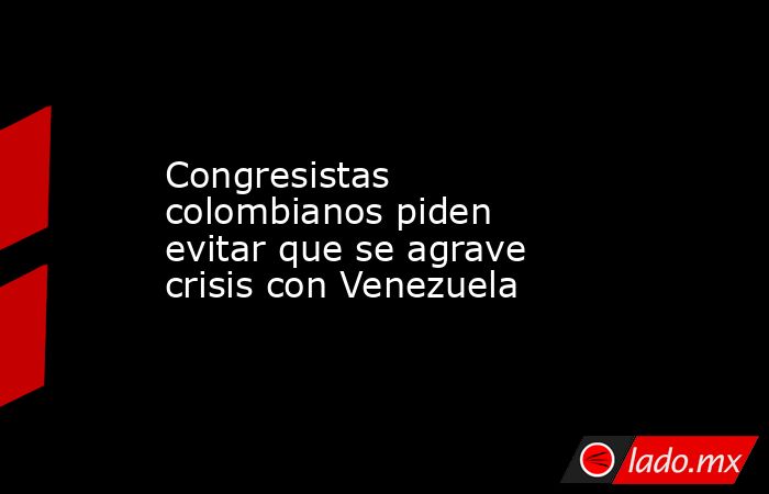Congresistas colombianos piden evitar que se agrave crisis con Venezuela. Noticias en tiempo real