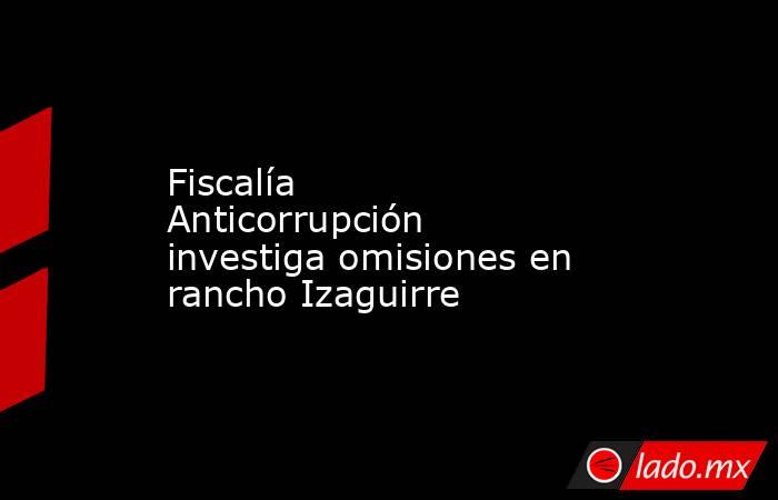 Fiscalía Anticorrupción investiga omisiones en rancho Izaguirre. Noticias en tiempo real