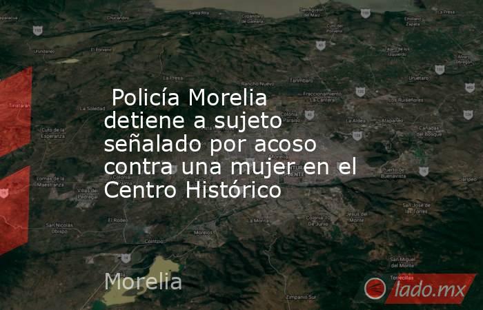  Policía Morelia detiene a sujeto señalado por acoso contra una mujer en el Centro Histórico . Noticias en tiempo real