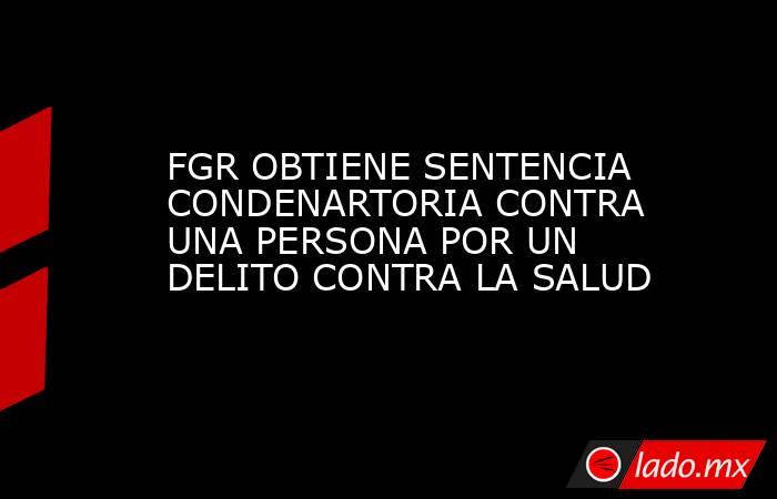 FGR OBTIENE SENTENCIA CONDENARTORIA CONTRA UNA PERSONA POR UN DELITO CONTRA LA SALUD. Noticias en tiempo real