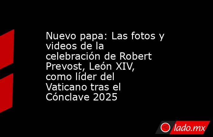 Nuevo papa: Las fotos y videos de la celebración de Robert Prevost, León XIV, como líder del Vaticano tras el Cónclave 2025. Noticias en tiempo real