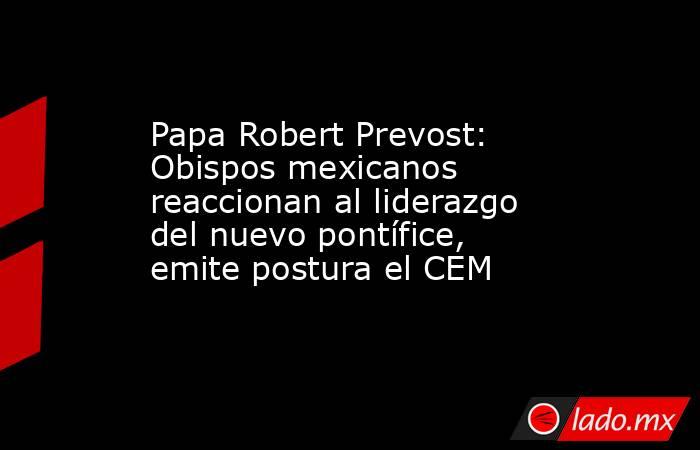 Papa Robert Prevost: Obispos mexicanos reaccionan al liderazgo del nuevo pontífice, emite postura el CEM. Noticias en tiempo real