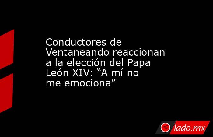 Conductores de Ventaneando reaccionan a la elección del Papa León XIV: “A mí no me emociona”. Noticias en tiempo real