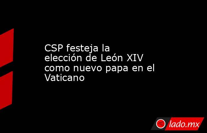 CSP festeja la elección de León XIV como nuevo papa en el Vaticano. Noticias en tiempo real