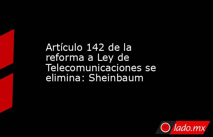 Artículo 142 de la reforma a Ley de Telecomunicaciones se elimina: Sheinbaum. Noticias en tiempo real