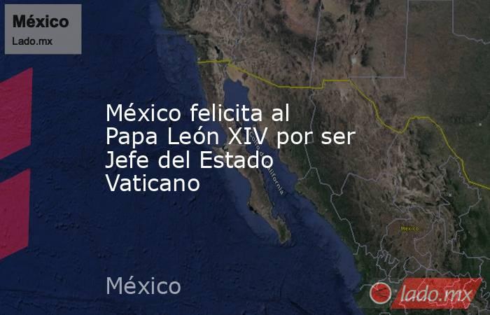 México felicita al Papa León XIV por ser Jefe del Estado Vaticano . Noticias en tiempo real