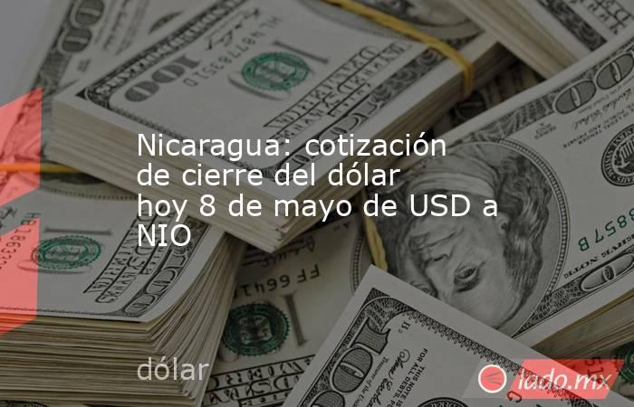 Nicaragua: cotización de cierre del dólar hoy 8 de mayo de USD a NIO. Noticias en tiempo real