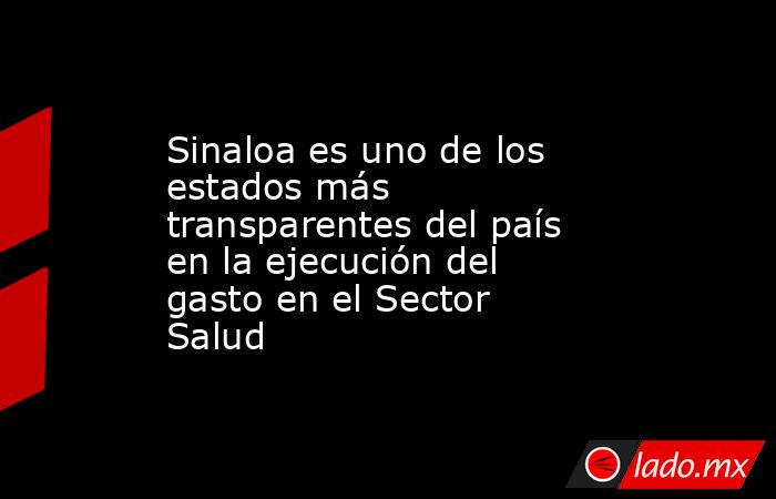 Sinaloa es uno de los estados más transparentes del país en la ejecución del gasto en el Sector Salud. Noticias en tiempo real