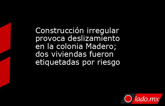 Construcción irregular provoca deslizamiento en la colonia Madero; dos viviendas fueron etiquetadas por riesgo. Noticias en tiempo real