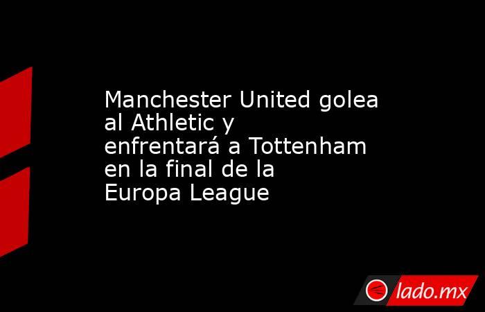 Manchester United golea al Athletic y enfrentará a Tottenham en la final de la Europa League. Noticias en tiempo real