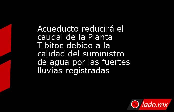 Acueducto reducirá el caudal de la Planta Tibitoc debido a la calidad del suministro de agua por las fuertes lluvias registradas . Noticias en tiempo real