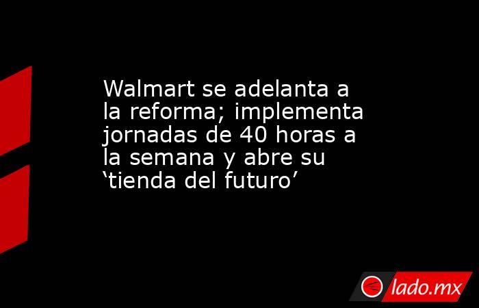 Walmart se adelanta a la reforma; implementa jornadas de 40 horas a la semana y abre su ‘tienda del futuro’. Noticias en tiempo real