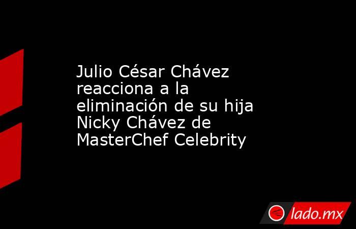Julio César Chávez reacciona a la eliminación de su hija Nicky Chávez de MasterChef Celebrity. Noticias en tiempo real